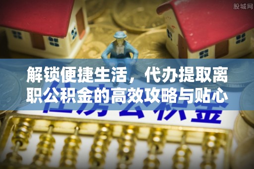 东至解锁便捷生活，代办提取离职公积金的高效攻略与贴心建议