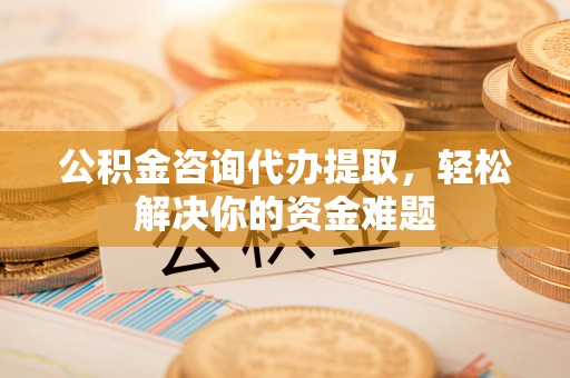 东至公积金咨询代办提取，轻松解决你的资金难题
