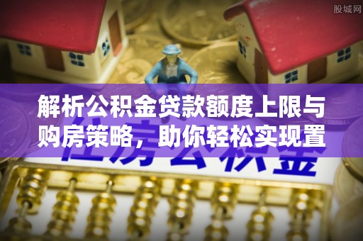 东至解析公积金贷款额度上限与购房策略，助你轻松实现置业梦想