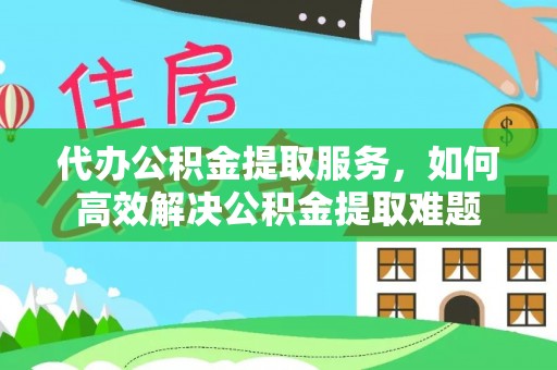 东至代办公积金提取服务，如何高效解决公积金提取难题