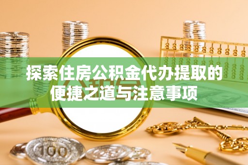 东至探索住房公积金代办提取的便捷之道与注意事项