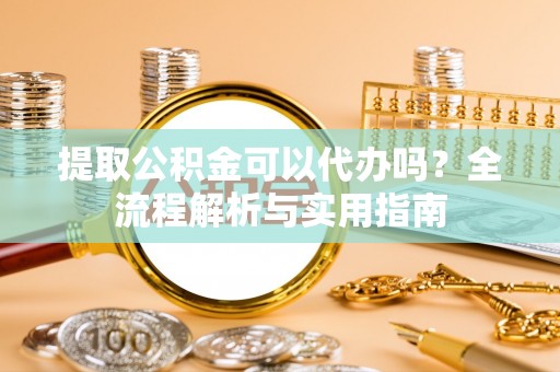 东至提取公积金可以代办吗？全流程解析与实用指南