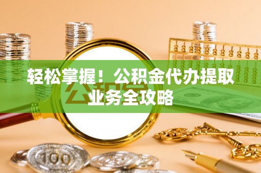 东至轻松掌握！公积金代办提取业务全攻略