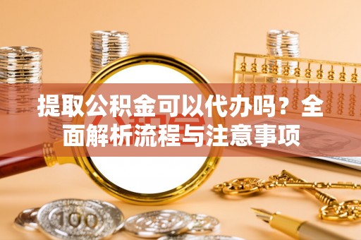 东至提取公积金可以代办吗？全面解析流程与注意事项
