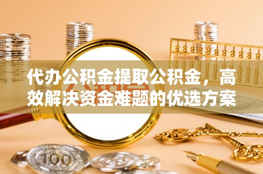 东至代办公积金提取公积金，高效解决资金难题的优选方案