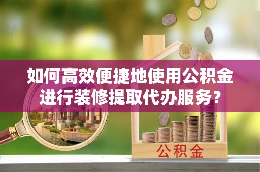 东至如何高效便捷地使用公积金进行装修提取代办服务？