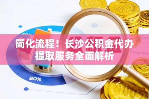 东至简化流程！长沙公积金代办提取服务全面解析
