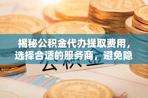 东至揭秘公积金代办提取费用，选择合适的服务商，避免隐性收费