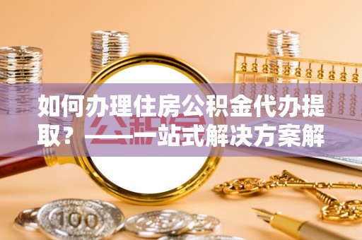 东至如何办理住房公积金代办提取？——一站式解决方案解析
